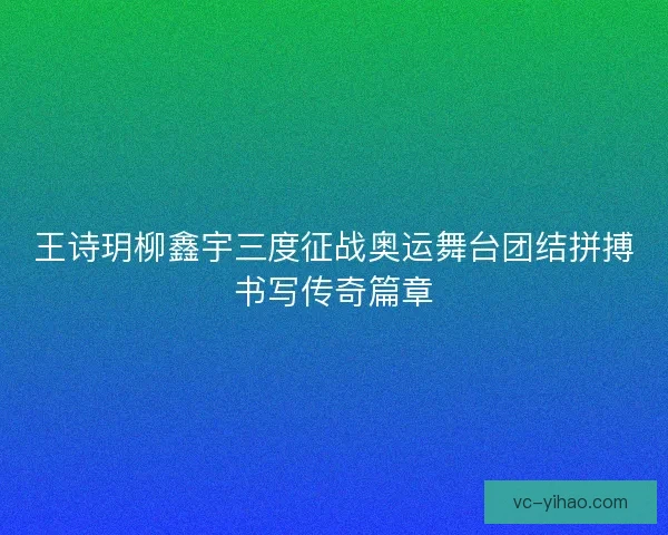 王诗玥柳鑫宇三度征战奥运舞台团结拼搏书写传奇篇章