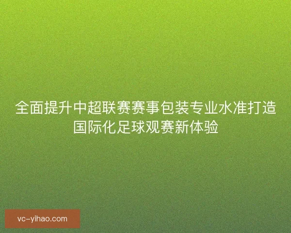 全面提升中超联赛赛事包装专业水准打造国际化足球观赛新体验