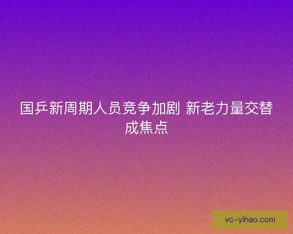国乒新周期人员竞争加剧 新老力量交替成焦点 国乒新周期人员竞争加剧 新老力量交替成焦点