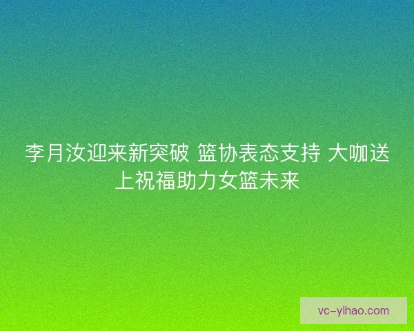 李月汝迎来新突破 篮协表态支持 大咖送上祝福助力女篮未来 李月汝迎来新突破 篮协表态支持 大咖送上祝福助力女篮未来