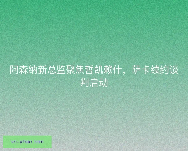阿森纳新总监聚焦哲凯赖什，萨卡续约谈判启动