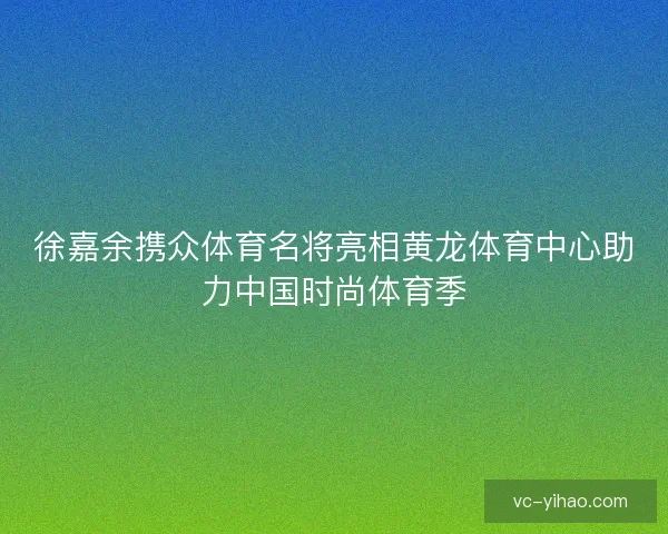 徐嘉余携众体育名将亮相黄龙体育中心助力中国时尚体育季