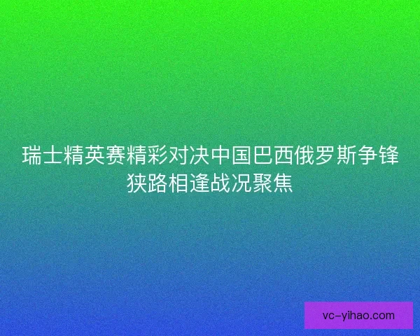 瑞士精英赛精彩对决中国巴西俄罗斯争锋狭路相逢战况聚焦