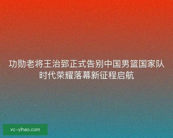 功勋老将王治郅正式告别中国男篮国家队时代荣耀落幕新征程启航 功勋老将王治郅正式告别中国男篮国家队时代荣耀落幕新征程启航