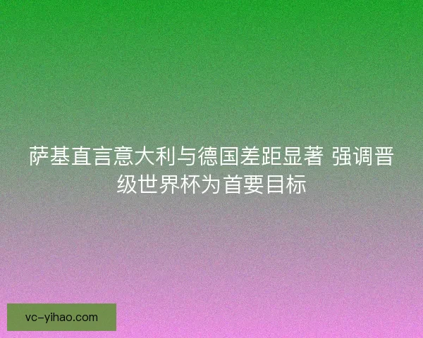 萨基直言意大利与德国差距显著 强调晋级世界杯为首要目标 萨基直言意大利与德国差距显著 强调晋级世界杯为首要目标