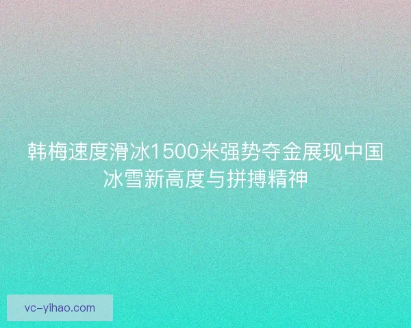 韩梅速度滑冰1500米强势夺金展现中国冰雪新高度与拼搏精神 韩梅速度滑冰1500米强势夺金展现中国冰雪新高度与拼搏精神