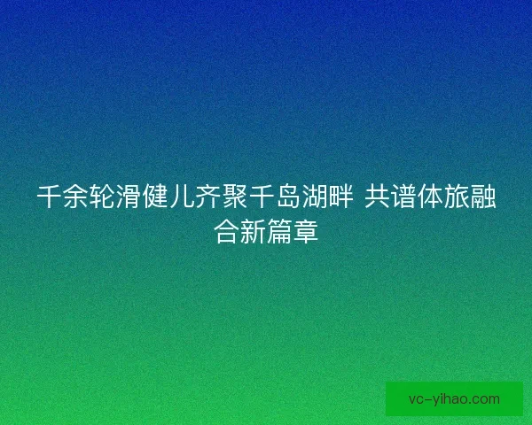 千余轮滑健儿齐聚千岛湖畔 共谱体旅融合新篇章