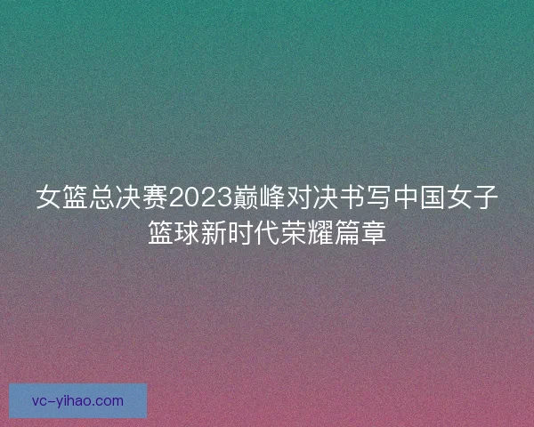 女篮总决赛2023巅峰对决书写中国女子篮球新时代荣耀篇章